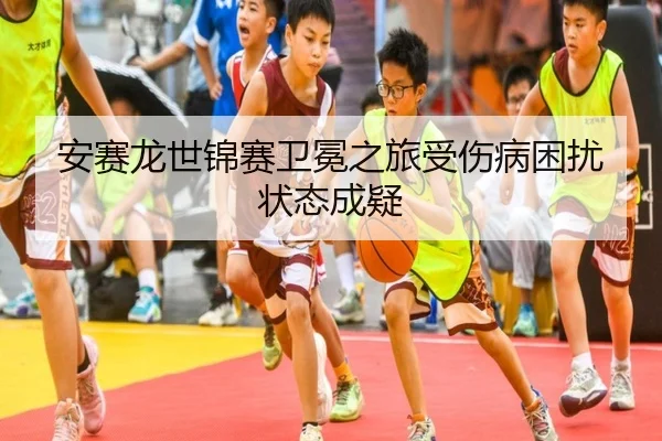 安赛龙世锦赛卫冕之旅受伤病困扰状态成疑