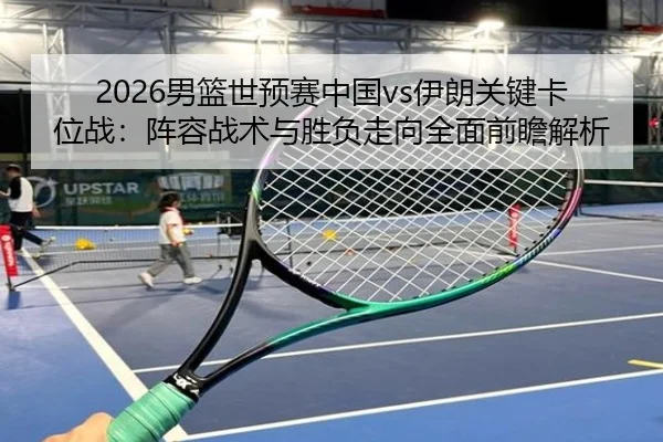 2026男篮世预赛中国vs伊朗关键卡位战：阵容战术与胜负走向全面前瞻解析